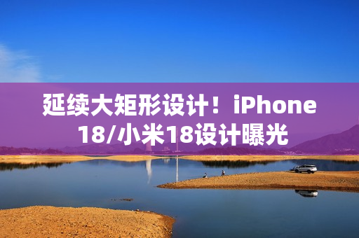 延续大矩形设计！iPhone 18/小米18设计曝光
