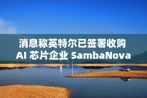消息称英特尔已签署收购 AI 芯片企业 SambaNova 意向书