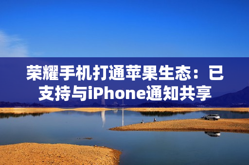 荣耀手机打通苹果生态：已支持与iPhone通知共享