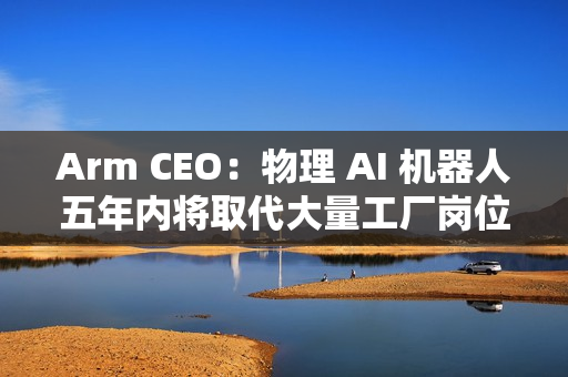 Arm CEO：物理 AI 机器人五年内将取代大量工厂岗位