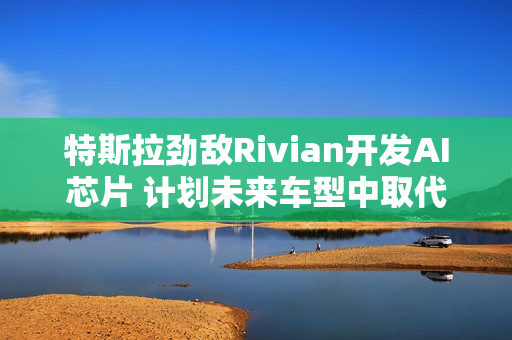 特斯拉劲敌Rivian开发AI芯片 计划未来车型中取代英伟达产品