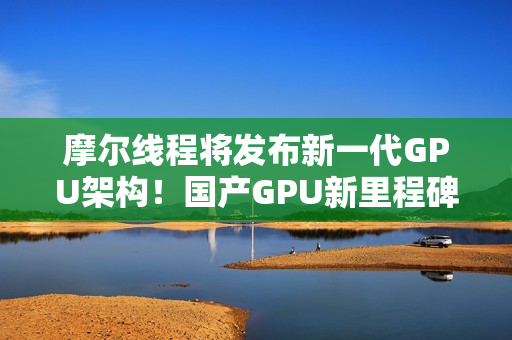摩尔线程将发布新一代GPU架构！国产GPU新里程碑！