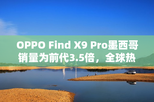 OPPO Find X9 Pro墨西哥销量为前代3.5倍，全球热销助推品牌高端化再提速