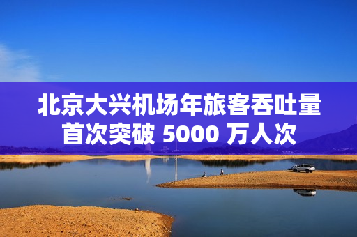 北京大兴机场年旅客吞吐量首次突破 5000 万人次