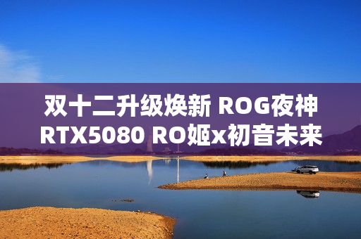 双十二升级焕新 ROG夜神RTX5080 RO姬x初音未来版显卡