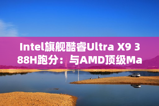 Intel旗舰酷睿Ultra X9 388H跑分：与AMD顶级Max+ 395相当！功耗还更低