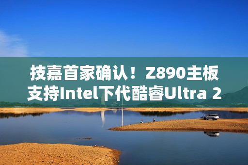 技嘉首家确认！Z890主板支持Intel下代酷睿Ultra 200S Plus