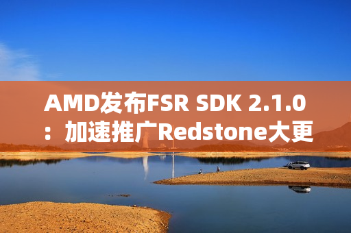 AMD发布FSR SDK 2.1.0：加速推广Redstone大更新