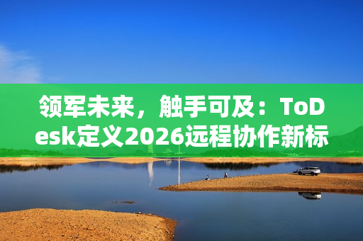 领军未来，触手可及：ToDesk定义2026远程协作新标准