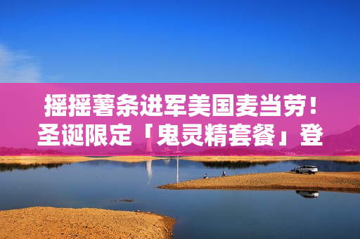 摇摇薯条进军美国麦当劳！圣诞限定「鬼灵精套餐」登场