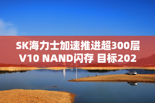 SK海力士加速推进超300层V10 NAND闪存 目标2027年量产