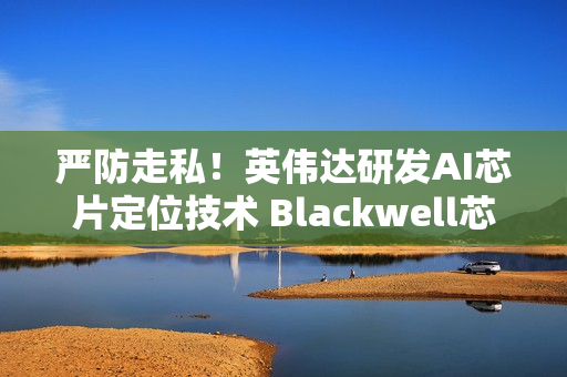 严防走私！英伟达研发AI芯片定位技术 Blackwell芯片率先搭载