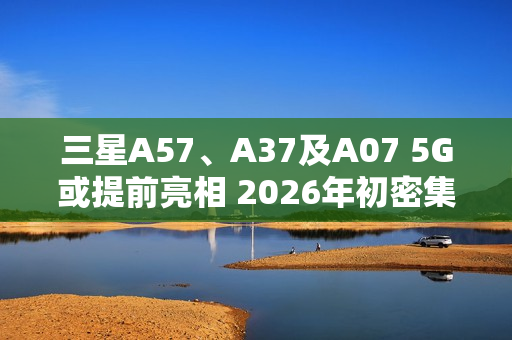 三星A57、A37及A07 5G或提前亮相 2026年初密集发布