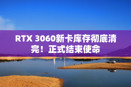 RTX 3060新卡库存彻底清完！正式结束使命