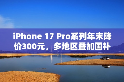 iPhone 17 Pro系列年末降价300元，多地区叠加国补至高省800元