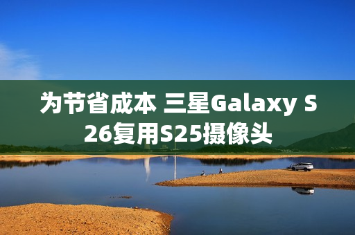 为节省成本 三星Galaxy S26复用S25摄像头