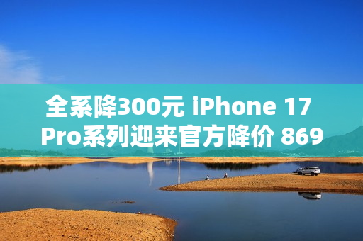 全系降300元 iPhone 17 Pro系列迎来官方降价 8699元起
