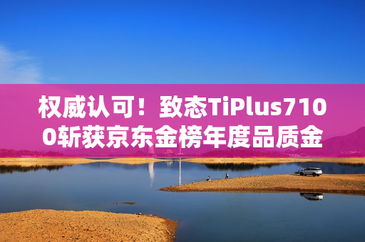 权威认可！致态TiPlus7100斩获京东金榜年度品质金奖
