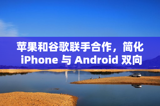 苹果和谷歌联手合作，简化 iPhone 与 Android 双向迁移数据流程