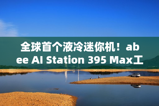 全球首个液冷迷你机！abee AI Station 395 Max工作站图赏