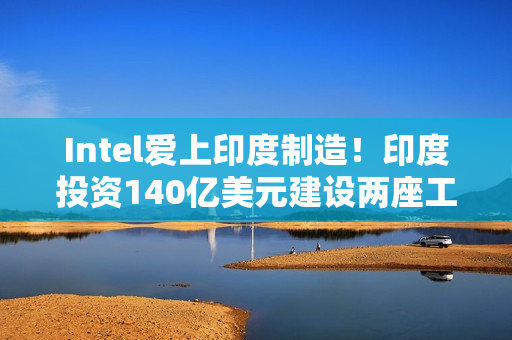 Intel爱上印度制造！印度投资140亿美元建设两座工厂