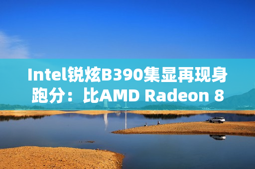 Intel锐炫B390集显再现身跑分：比AMD Radeon 890M快了16%