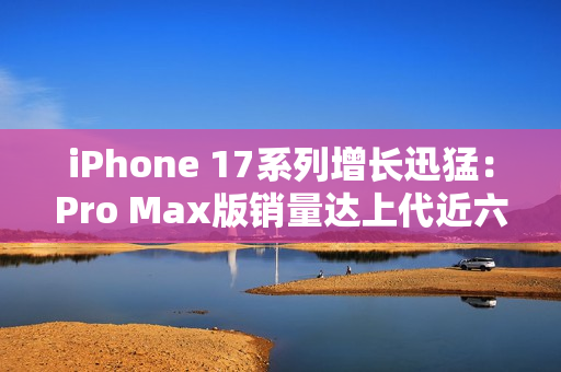 iPhone 17系列增长迅猛：Pro Max版销量达上代近六成