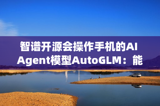 智谱开源会操作手机的AI Agent模型AutoGLM：能自动操作微信、淘宝、抖音等