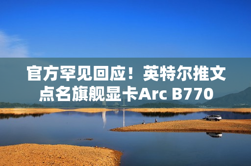 官方罕见回应！英特尔推文点名旗舰显卡Arc B770