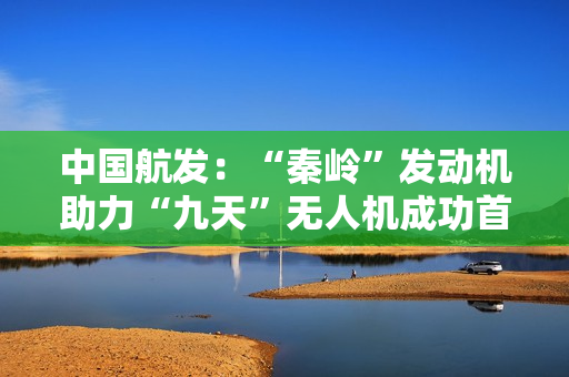 中国航发：“秦岭”发动机助力“九天”无人机成功首飞