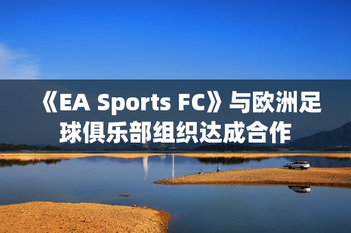 《EA Sports FC》与欧洲足球俱乐部组织达成合作 《EA Sports FC》与欧洲足球俱乐部组织达成合作
