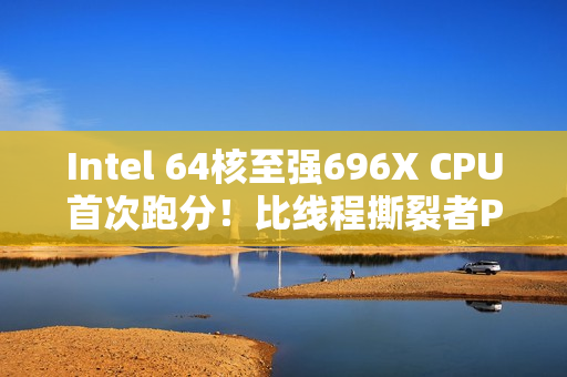 Intel 64核至强696X CPU首次跑分！比线程撕裂者Pro 9985WX慢27%