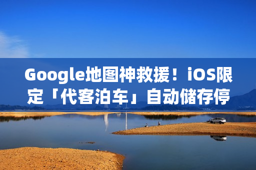 Google地图神救援！iOS限定「代客泊车」自动储存停车位置