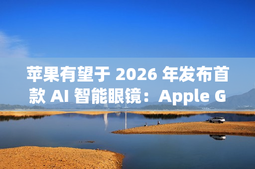 苹果有望于 2026 年发布首款 AI 智能眼镜：Apple Glasses