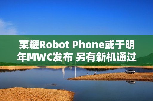 荣耀Robot Phone或于明年MWC发布 另有新机通过认证 荣耀Robot Phone或于明年MWC发布 另有新机通过认证