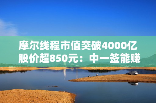 摩尔线程市值突破4000亿 股价超850元：中一签能赚近50万！