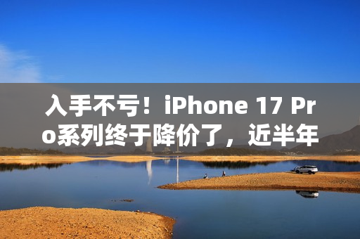 入手不亏！iPhone 17 Pro系列终于降价了，近半年官方最低价...