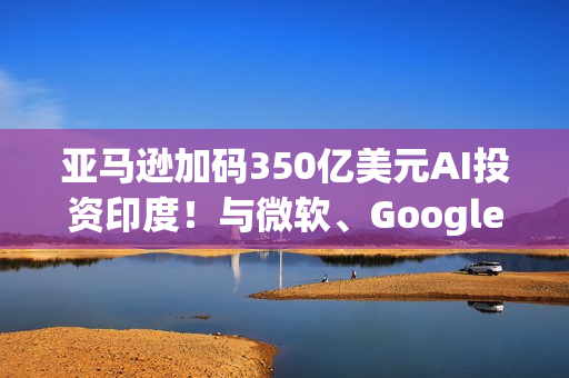 亚马逊加码350亿美元AI投资印度！与微软、Google一拚高下