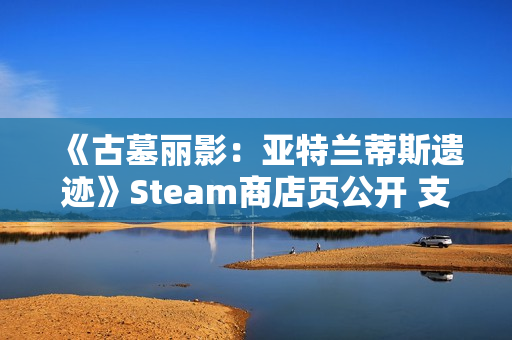《古墓丽影:亚特兰蒂斯遗迹》Steam商店页公开 支持中文配音 《古墓丽影:亚特兰蒂斯遗迹》Steam商店页公开 支持中文配音