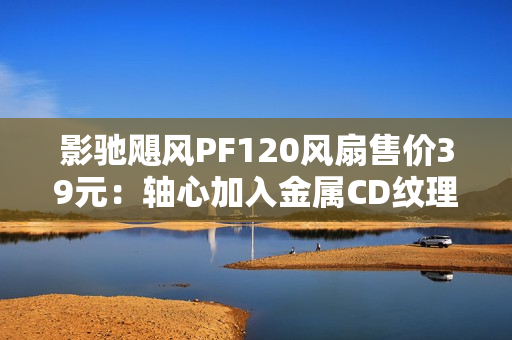 影驰飓风PF120风扇售价39元：轴心加入金属CD纹理 提供正反叶版本