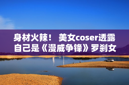 身材火辣！ 美女coser透露自己是《漫威争锋》罗刹女的体模