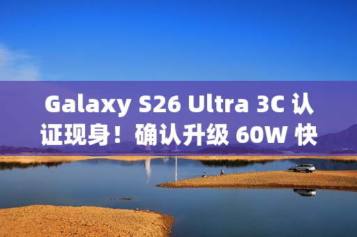 Galaxy S26 Ultra 3C 认证现身！确认升级 60W 快充、备卫星通讯