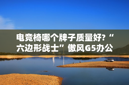 电竞椅哪个牌子质量好?“六边形战士”傲风G5办公打游戏两不误!
