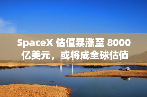 SpaceX 估值暴涨至 8000 亿美元，或将成全球估值最高独角兽