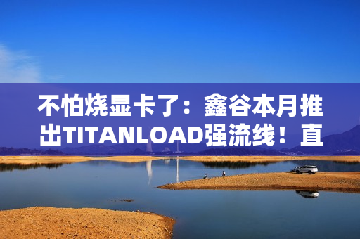 不怕烧显卡了:鑫谷本月推出TITANLOAD强流线!直接迭代14A版本 不怕烧显卡了:鑫谷本月推出TITANLOAD强流线!直接迭代14A版本