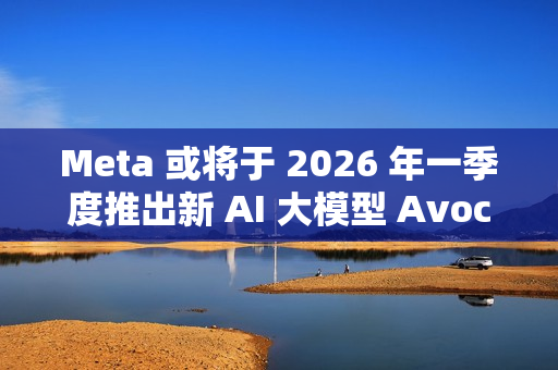 Meta 或将于 2026 年一季度推出新 AI 大模型 Avocado