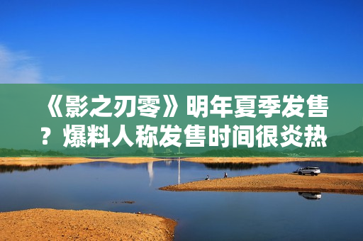 《影之刃零》明年夏季发售?爆料人称发售时间很炎热 《影之刃零》明年夏季发售?爆料人称发售时间很炎热