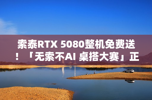 索泰RTX 5080整机免费送！「无索不AI 桌搭大赛」正式开启