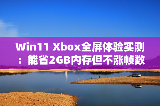 Win11 Xbox全屏体验实测：能省2GB内存但不涨帧数