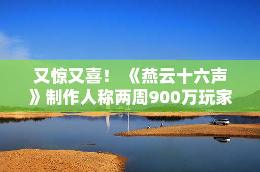 又惊又喜！ 《燕云十六声》制作人称两周900万玩家是责任的象征